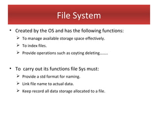 File System
• Created by the OS and has the following functions:
    To manage available storage space effectively.
    To index files.
    Provide operations such as coyting deleting……..


• To carry out its functions file Sys must:
    Provide a std format for naming.
    Link file name to actual data.
    Keep record all data storage allocated to a file.
 