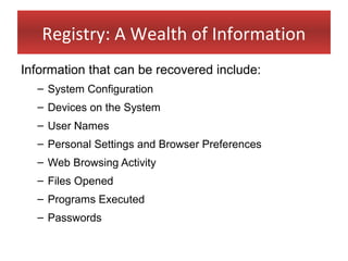 Registry: A Wealth of Information
Information that can be recovered include:
  – System Configuration
  – Devices on the System
  – User Names
  – Personal Settings and Browser Preferences
  – Web Browsing Activity
  – Files Opened
  – Programs Executed
  – Passwords
 