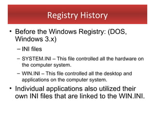 Registry History
• Before the Windows Registry: (DOS,
  Windows 3.x)
  – INI files
  – SYSTEM.INI – This file controlled all the hardware on
    the computer system.
  – WIN.INI – This file controlled all the desktop and
    applications on the computer system.
• Individual applications also utilized their
  own INI files that are linked to the WIN.INI.
 