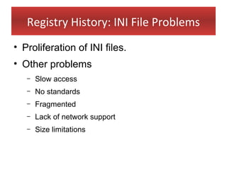 Registry History: INI File Problems
• Proliferation of INI files.
• Other problems
   –   Slow access
   –   No standards
   –   Fragmented
   –   Lack of network support
   –   Size limitations
 