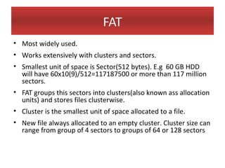 FAT
• Most widely used.
• Works extensively with clusters and sectors.
• Smallest unit of space is Sector(512 bytes). E.g 60 GB HDD
  will have 60x10(9)/512=117187500 or more than 117 million
  sectors.
• FAT groups this sectors into clusters(also known ass allocation
  units) and stores files clusterwise.
• Cluster is the smallest unit of space allocated to a file.
• New file always allocated to an empty cluster. Cluster size can
  range from group of 4 sectors to groups of 64 or 128 sectors
 