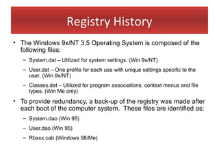 Registry History
• The Windows 9x/NT 3.5 Operating System is composed of the
  following files:
   – System.dat – Utilized for system settings. (Win 9x/NT)
   – User.dat – One profile for each use with unique settings specific to the
     user. (Win 9x/NT)
   – Classes.dat – Utilized for program associations, context menus and file
     types. (Win Me only)
• To provide redundancy, a back-up of the registry was made after
  each boot of the computer system. These files are identified as:
   – System.dao (Win 95)
   – User.dao (Win 95)
   – Rbxxx.cab (Windows 98/Me)
 