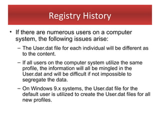 Registry History
• If there are numerous users on a computer
  system, the following issues arise:
  – The User.dat file for each individual will be different as
    to the content.
  – If all users on the computer system utilize the same
    profile, the information will all be mingled in the
    User.dat and will be difficult if not impossible to
    segregate the data.
  – On Windows 9.x systems, the User.dat file for the
    default user is utilized to create the User.dat files for all
    new profiles.
 