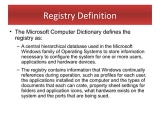 Registry Definition
• The Microsoft Computer Dictionary defines the
  registry as:
  – A central hierarchical database used in the Microsoft
    Windows family of Operating Systems to store information
    necessary to configure the system for one or more users,
    applications and hardware devices.
  – The registry contains information that Windows continually
    references during operation, such as profiles for each user,
    the applications installed on the computer and the types of
    documents that each can crate, property sheet settings for
    folders and application icons, what hardware exists on the
    system and the ports that are being sued.
 