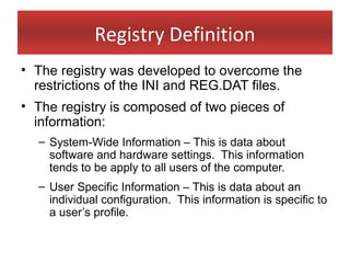 Registry Definition
• The registry was developed to overcome the
  restrictions of the INI and REG.DAT files.
• The registry is composed of two pieces of
  information:
  – System-Wide Information – This is data about
    software and hardware settings. This information
    tends to be apply to all users of the computer.
  – User Specific Information – This is data about an
    individual configuration. This information is specific to
    a user’s profile.
 