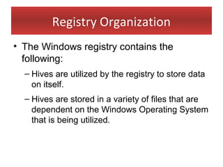 Registry Organization
• The Windows registry contains the
  following:
  – Hives are utilized by the registry to store data
    on itself.
  – Hives are stored in a variety of files that are
    dependent on the Windows Operating System
    that is being utilized.
 