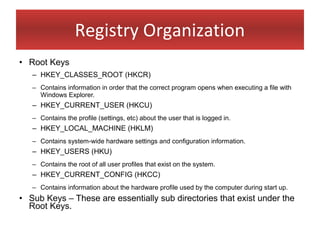 Registry Organization
• Root Keys
   – HKEY_CLASSES_ROOT (HKCR)
   – Contains information in order that the correct program opens when executing a file with
     Windows Explorer.
   – HKEY_CURRENT_USER (HKCU)
   – Contains the profile (settings, etc) about the user that is logged in.
   – HKEY_LOCAL_MACHINE (HKLM)
   – Contains system-wide hardware settings and configuration information.
   – HKEY_USERS (HKU)
   – Contains the root of all user profiles that exist on the system.
   – HKEY_CURRENT_CONFIG (HKCC)
   – Contains information about the hardware profile used by the computer during start up.
• Sub Keys – These are essentially sub directories that exist under the
  Root Keys.
 