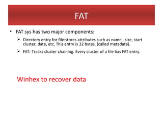 FAT
• FAT sys has two major components:
   Directory entry for file:stores attributes such as name , size, start
    cluster, date, etc. This entry is 32 bytes. (called metadata).
   FAT: Tracks cluster chaining. Every cluster of a file has FAT entry.




  Winhex to recover data
 