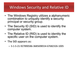 Windows Security and Relative ID
• The Windows Registry utilizes a alphanumeric
  combination to uniquely identify a security
  principal or security group.
• The Security ID (SID) is used to identify the
  computer system.
• The Relative ID (RID) is used to identity the
  specific user on the computer system.
• The SID appears as:
   – S-1-5-21-927890586-3685698554-67682326-1005
 