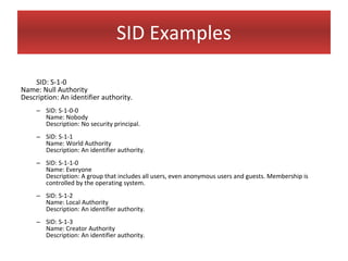 SID Examples

    SID: S-1-0
Name: Null Authority
Description: An identifier authority.
     – SID: S-1-0-0
       Name: Nobody
       Description: No security principal.
     – SID: S-1-1
       Name: World Authority
       Description: An identifier authority.
     – SID: S-1-1-0
       Name: Everyone
       Description: A group that includes all users, even anonymous users and guests. Membership is
       controlled by the operating system.
     – SID: S-1-2
       Name: Local Authority
       Description: An identifier authority.
     – SID: S-1-3
       Name: Creator Authority
       Description: An identifier authority.
 
