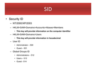 SID
• Security ID
   – NT/2000/XP/2003
   – HKLM>SAM>Domains>Accounts>Aliases>Members
       • This key will provide information on the computer identifier
   – HKLM>SAM>Domains>Users
       • This key will provide information in hexadecimal
   – User ID
       • Administrator – 500
       • Guest – 501
   – Global Groups ID
       • Administrators – 512
       • Users – 513
       • Guest - 514
 