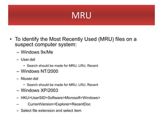 MRU

• To identify the Most Recently Used (MRU) files on a
  suspect computer system:
  – Windows 9x/Me
  – User.dat
      • Search should be made for MRU, LRU, Recent
  – Windows NT/2000
  – Ntuser.dat
      • Search should be made for MRU, LRU, Recent
  – Windows XP/2003
  – HKU>UserSID>Software>Microsoft>Windows>
  –     CurrentVersion>Explorer>RecentDoc
  – Select file extension and select item
 