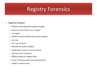 Registry Forensics

• Registry Analysis:
   – Perform a GUI-based live-system analysis.
   – Easiest, but most likely to incur changes.
   – Use regedit.
   – Perform a command-line live-system analysis
   – Less risky
   – Use “reg” command.
   – Remote live system analysis
   – regedit allows access to a remote registry
   – Superscan from Foundstone
   – Offline analysis on registry files.
   – Encase, FTK (Access data) have specialized tools
   – regedit on registry dump.
 