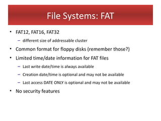 File Systems: FAT
• FAT12, FAT16, FAT32
   – different size of addressable cluster
• Common format for floppy disks (remember those?)
• Limited time/date information for FAT files
   – Last write date/time is always available
   – Creation date/time is optional and may not be available
   – Last access DATE ONLY is optional and may not be available
• No security features
 
