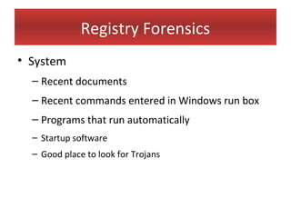 Registry Forensics
• System
  – Recent documents
  – Recent commands entered in Windows run box
  – Programs that run automatically
  – Startup software
  – Good place to look for Trojans
 