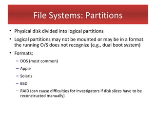 File Systems: Partitions
• Physical disk divided into logical partitions
• Logical partitions may not be mounted or may be in a format
  the running O/S does not recognize (e.g., dual boot system)
• Formats:
   – DOS (most common)
   – Apple
   – Solaris
   – BSD
   – RAID (can cause difficulties for investigators if disk slices have to be
     reconstructed manually)
 