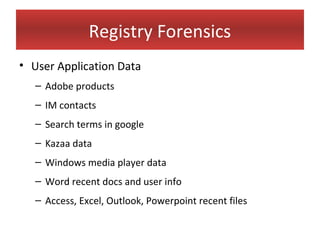 Registry Forensics
• User Application Data
   – Adobe products
   – IM contacts
   – Search terms in google
   – Kazaa data
   – Windows media player data
   – Word recent docs and user info
   – Access, Excel, Outlook, Powerpoint recent files
 