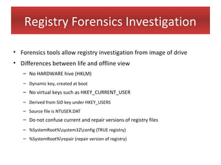 Registry Forensics Investigation

• Forensics tools allow registry investigation from image of drive
• Differences between life and offline view
   – No HARDWARE hive (HKLM)
   – Dynamic key, created at boot
   – No virtual keys such as HKEY_CURRENT_USER
   – Derived from SID key under HKEY_USERS
   – Source file is NTUSER.DAT
   – Do not confuse current and repair versions of registry files
   – %SystemRoot%system32config (TRUE registry)
   – %SystemRoot%repair (repair version of registry)
 