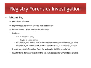 Registry Forensics Investigation
• Software Key
   – Installed Software
   – Registry keys are usually created with installation
   – But not deleted when program is uninstalled
   – Find them
       • Root of the software key
            – Beware of bogus names
       • HKEY_LOCAL_MACHINESOFTWAREMicrosoftWindowsCurrentVersionApp Paths
       • HKEY_LOCAL_MACHINESOFTWAREMicrosoftWindowsCurrentVersionUninstall
   – If suspicious, use information from the registry to find the actual code
   – Registry time stamps will confirm the file MAC data or show them to be altered
 