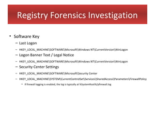 Registry Forensics Investigation

• Software Key
  – Last Logon
  – HKEY_LOCAL_MACHINESOFTWAREMicrosoftWindows NTCurrentVersionWinLogon
  – Logon Banner Text / Legal Notice
  – HKEY_LOCAL_MACHINESOFTWAREMicrosoftWindows NTCurrentVersionWinLogon
  – Security Center Settings
  – HKEY_LOCAL_MACHINESOFTWAREMicrosoftSecurity Center
  – HKEY_LOCAL_MACHINESYSTEMCurrentControlSetServicesSharedAccessParametersFirewallPolicy
      • If firewall logging is enabled, the log is typically at %SystemRoot%/pfirewall.log
 