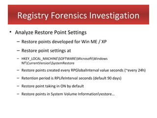 Registry Forensics Investigation
• Analyze Restore Point Settings
   – Restore points developed for Win ME / XP
   – Restore point settings at
   – HKEY_LOCAL_MACHINESOFTWAREMicrosoftWindows
     NTCurrentVersionSystemRestore
   – Restore points created every RPGlobalInterval value seconds (~every 24h)
   – Retention period is RPLifeInterval seconds (default 90 days)
   – Restore point taking in ON by default
   – Restore points in System Volume Informationrestore…
 