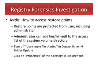 Registry Forensics Investigation
• Aside: How to access restore points
  – Restore points are protected from user, including
    administrator
  – Administrator can add her/himself to the access
    list of the system volume directory
  – Turn off “Use simple file sharing” in Control Panel 
    Folder Options
  – Click on “Properties” of the directory in Explorer and
 