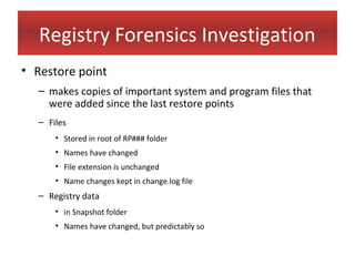 Registry Forensics Investigation
• Restore point
  – makes copies of important system and program files that
    were added since the last restore points
  – Files
      • Stored in root of RP### folder
      • Names have changed
      • File extension is unchanged
      • Name changes kept in change.log file
  – Registry data
      • in Snapshot folder
      • Names have changed, but predictably so
 