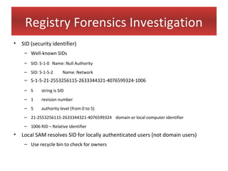 Registry Forensics Investigation
• SID (security identifier)
    – Well-known SIDs
    – SID: S-1-0 Name: Null Authority
    – SID: S-1-5-2      Name: Network
    – S-1-5-21-2553256115-2633344321-4076599324-1006
    – S     string is SID
    – 1     revision number
    – 5     authority level (from 0 to 5)
    – 21-2553256115-2633344321-4076599324 domain or local computer identifier
    – 1006 RID – Relative identifier
• Local SAM resolves SID for locally authenticated users (not domain users)
    – Use recycle bin to check for owners
 
