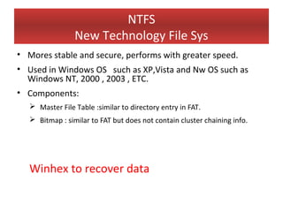 NTFS
                New Technology File Sys
• Mores stable and secure, performs with greater speed.
• Used in Windows OS such as XP,Vista and Nw OS such as
  Windows NT, 2000 , 2003 , ETC.
• Components:
   Master File Table :similar to directory entry in FAT.
   Bitmap : similar to FAT but does not contain cluster chaining info.




  Winhex to recover data
 