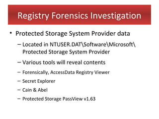Registry Forensics Investigation
• Protected Storage System Provider data
  – Located in NTUSER.DATSoftwareMicrosoft
    Protected Storage System Provider
  – Various tools will reveal contents
  – Forensically, AccessData Registry Viewer
  – Secret Explorer
  – Cain & Abel
  – Protected Storage PassView v1.63
 