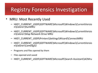 Registry Forensics Investigation
• MRU: Most Recently Used
  – HKEY_CURRENT_USERSOFTWAREMicrosoftWindowsCurrentVersio
    nExlorerRunMRU
  – HKEY_CURRENT_USERSOFTWAREMicrosoftWindowsCurrentVersio
    nExlorerMap Network Drive MRU
  – HKEY_CURRENT_USERPrintersSettingsWizardConnectMRU
  – HKEY_CURRENT_USERSOFTWAREMicrosoftWindowsCurrentVersio
    nExlorerComDlg32
  – Programs and files opened by them
  – Files opened and saved
  – HKEY_CURRENT_USERSOFTWAREMicrosoftSearch AssistantACMru
 