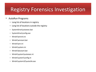 Registry Forensics Investigation
• AutoRun Programs
   – Long list of locations in registry
   – Long list of locations outside the registry
   – SystemDriveautoexec.bat
   – SystemDriveconfig.exe
   – Windirwininit.ini
   – Windirwinstart.bat
   – Windirwin.ini
   – Windirsystem.ini
   – Windirdosstart.bat
   – Windirsystemautoexec.nt
   – Windirsystemconfig.nt
   – Windirsystem32autochk.exe
 
