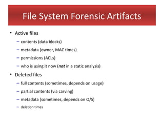 File System Forensic Artifacts
• Active files
   – contents (data blocks)
   – metadata (owner, MAC times)
   – permissions (ACLs)
   – who is using it now (not in a static analysis)
• Deleted files
   – full contents (sometimes, depends on usage)
   – partial contents (via carving)
   – metadata (sometimes, depends on O/S)
   – deletion times
 