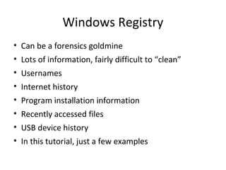 Windows Registry
• Can be a forensics goldmine
• Lots of information, fairly difficult to “clean”
• Usernames
• Internet history
• Program installation information
• Recently accessed files
• USB device history
• In this tutorial, just a few examples
 