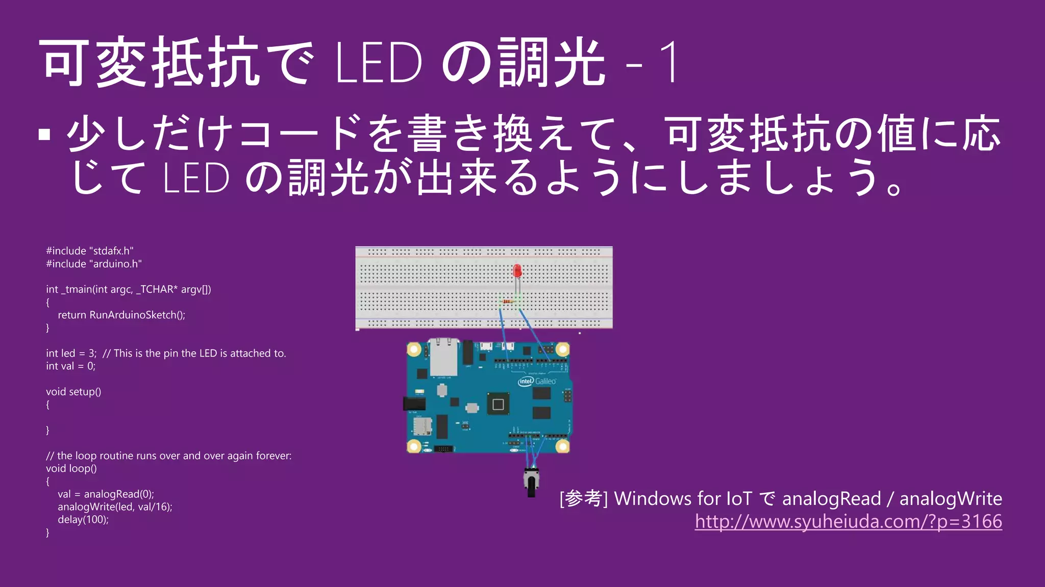 
#include "stdafx.h"
#include "arduino.h"
int _tmain(int argc, _TCHAR* argv[])
{
return RunArduinoSketch();
}
int led = 3; // This is the pin the LED is attached to.
int val = 0;
void setup()
{
}
// the loop routine runs over and over again forever:
void loop()
{
val = analogRead(0);
analogWrite(led, val/16);
delay(100);
}
[参考] Windows for IoT で analogRead / analogWrite
http://www.syuheiuda.com/?p=3166
 