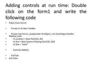 Adding controls at run time: Double
click on the form1 and write the
following code
• Public Class Form1
• Private t1 As New TextBox
• Private Sub Form1_Load(sender As Object, e As EventArgs) Handles
MyBase.Load
• t1.Location = New Point(10, 20)
• t1.Size = New System.Drawing.Size(150, 250)
• t1.Text = "hello"
• Controls.Add(t1)
• End Sub
• End Class
 