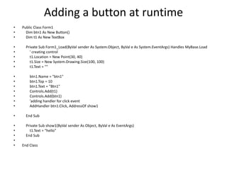 Adding a button at runtime
• Public Class Form1
• Dim btn1 As New Button()
• Dim t1 As New TextBox
• Private Sub Form1_Load(ByVal sender As System.Object, ByVal e As System.EventArgs) Handles MyBase.Load
• ' creating control
• t1.Location = New Point(30, 40)
• t1.Size = New System.Drawing.Size(100, 100)
• t1.Text = ""
• btn1.Name = "btn1"
• btn1.Top = 10
• btn1.Text = "Btn1"
• Controls.Add(t1)
• Controls.Add(btn1)
• 'adding handler for click event
• AddHandler btn1.Click, AddressOf show1
• End Sub
• Private Sub show1(ByVal sender As Object, ByVal e As EventArgs)
• t1.Text = "hello"
• End Sub
•
• End Class
 