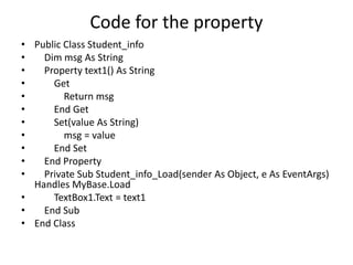 Code for the property
• Public Class Student_info
• Dim msg As String
• Property text1() As String
• Get
• Return msg
• End Get
• Set(value As String)
• msg = value
• End Set
• End Property
• Private Sub Student_info_Load(sender As Object, e As EventArgs)
Handles MyBase.Load
• TextBox1.Text = text1
• End Sub
• End Class
 