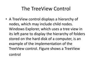 The TreeView Control
• A TreeView control displays a hierarchy of
nodes, which may include child nodes.
Windows Explorer, which uses a tree view in
its left pane to display the hierarchy of folders
stored on the hard disk of a computer, is an
example of the implementation of the
TreeView control. Figure shows a TreeView
control
 