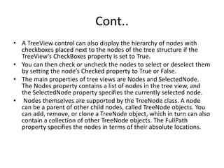 Cont..
• A TreeView control can also display the hierarchy of nodes with
checkboxes placed next to the nodes of the tree structure if the
TreeView’s CheckBoxes property is set to True.
• You can then check or uncheck the nodes to select or deselect them
by setting the node’s Checked property to True or False.
• The main properties of tree views are Nodes and SelectedNode.
The Nodes property contains a list of nodes in the tree view, and
the SelectedNode property specifies the currently selected node.
• Nodes themselves are supported by the TreeNode class. A node
can be a parent of other child nodes, called TreeNode objects. You
can add, remove, or clone a TreeNode object, which in turn can also
contain a collection of other TreeNode objects. The FullPath
property specifies the nodes in terms of their absolute locations.
 
