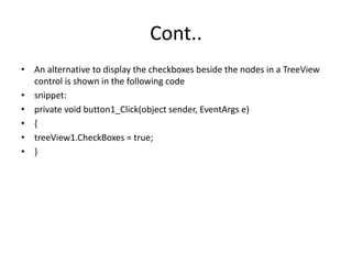 Cont..
• An alternative to display the checkboxes beside the nodes in a TreeView
control is shown in the following code
• snippet:
• private void button1_Click(object sender, EventArgs e)
• {
• treeView1.CheckBoxes = true;
• }
 