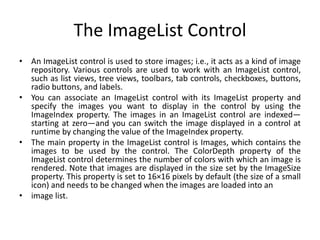 The ImageList Control
• An ImageList control is used to store images; i.e., it acts as a kind of image
repository. Various controls are used to work with an ImageList control,
such as list views, tree views, toolbars, tab controls, checkboxes, buttons,
radio buttons, and labels.
• You can associate an ImageList control with its ImageList property and
specify the images you want to display in the control by using the
ImageIndex property. The images in an ImageList control are indexed—
starting at zero—and you can switch the image displayed in a control at
runtime by changing the value of the ImageIndex property.
• The main property in the ImageList control is Images, which contains the
images to be used by the control. The ColorDepth property of the
ImageList control determines the number of colors with which an image is
rendered. Note that images are displayed in the size set by the ImageSize
property. This property is set to 16×16 pixels by default (the size of a small
icon) and needs to be changed when the images are loaded into an
• image list.
 