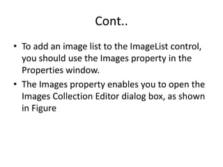 Cont..
• To add an image list to the ImageList control,
you should use the Images property in the
Properties window.
• The Images property enables you to open the
Images Collection Editor dialog box, as shown
in Figure
 