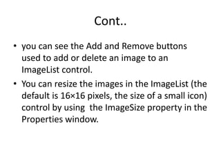 Cont..
• you can see the Add and Remove buttons
used to add or delete an image to an
ImageList control.
• You can resize the images in the ImageList (the
default is 16×16 pixels, the size of a small icon)
control by using the ImageSize property in the
Properties window.
 