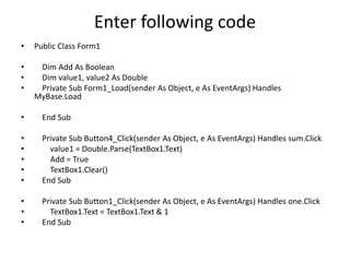 Enter following code
• Public Class Form1
• Dim Add As Boolean
• Dim value1, value2 As Double
• Private Sub Form1_Load(sender As Object, e As EventArgs) Handles
MyBase.Load
• End Sub
• Private Sub Button4_Click(sender As Object, e As EventArgs) Handles sum.Click
• value1 = Double.Parse(TextBox1.Text)
• Add = True
• TextBox1.Clear()
• End Sub
• Private Sub Button1_Click(sender As Object, e As EventArgs) Handles one.Click
• TextBox1.Text = TextBox1.Text & 1
• End Sub
 