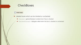 13
CheckBoxes
 Labeled boxes which can be checked or unchecked
 Checked – get/set Boolean to determine if box is checked
 CheckedChanged – delegate called when the box is checked or unchecked
 