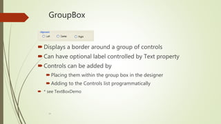 14
GroupBox
Displays a border around a group of controls
Can have optional label controlled by Text property
Controls can be added by
Placing them within the group box in the designer
Adding to the Controls list programmatically
 * see TextBoxDemo
 