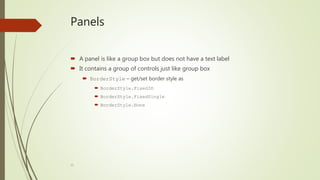 15
Panels
 A panel is like a group box but does not have a text label
 It contains a group of controls just like group box
 BorderStyle – get/set border style as
 BorderStyle.Fixed3D
 BorderStyle.FixedSingle
 BorderStyle.None
 