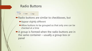 16
Radio Buttons
Radio buttons are similar to checkboxes, but
Appear slightly different
Allow buttons to be grouped so that only one can be
checked at a time
A group is formed when the radio buttons are in
the same container – usually a group box or
panel
 