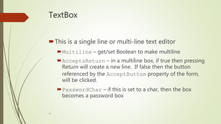18
TextBox
This is a single line or multi-line text editor
Multiline – get/set Boolean to make multiline
AcceptsReturn – in a multiline box, if true then pressing
Return will create a new line. If false then the button
referenced by the AcceptButton property of the form,
will be clicked.
PasswordChar – if this is set to a char, then the box
becomes a password box
 